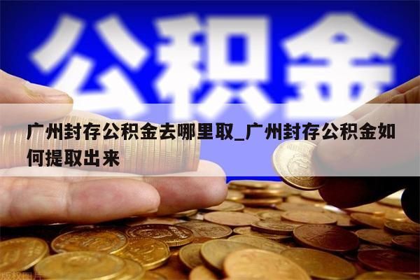 广州封存公积金去哪里取_广州封存公积金如何提取出来