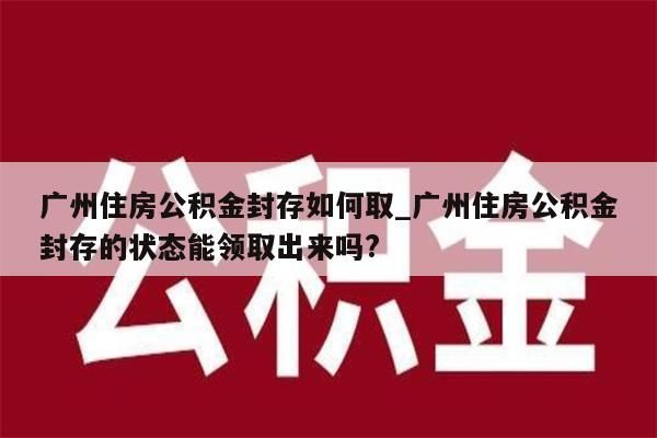 广州住房公积金封存如何取_广州住房公积金封存的状态能领取出来吗?